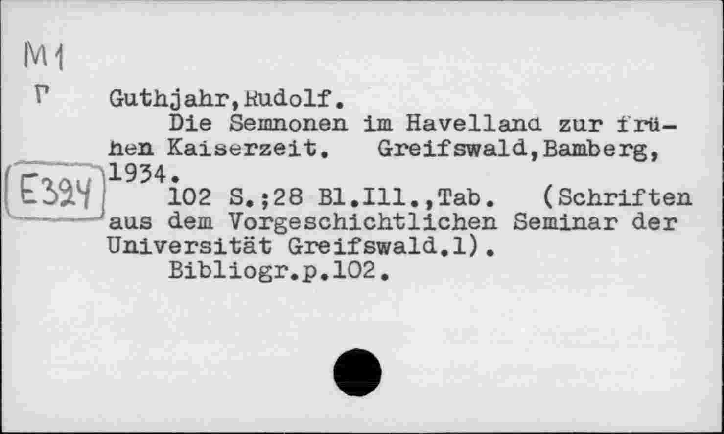 ﻿M1
V	Guthjahr,Rudolf.
Die Semnonen im Havelland, zur frühen Kaiserzeit. Greifswaid,Bamberg,
ЬдЗЧ 102 S.;28 Bl.Ill.,Tab. (Schriften
—----- aus dem Vorgeschichtlichen Seminar der
Universität Greifswald.1).
Bibiiogr.p.102.